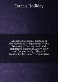 Syntagma Mathesios: Containing the Resolution of Equations: With a New Way of Solving Cubic and Biquadratic Equations, Analytically and Geometrically. . Also Are Treated the Series for Trigonometric