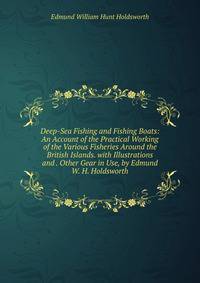 Deep-Sea Fishing and Fishing Boats: An Account of the Practical Working of the Various Fisheries Around the British Islands. with Illustrations and . Other Gear in Use, by Edmund W. H. Holdsworth