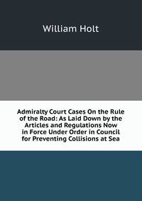 Admiralty Court Cases On the Rule of the Road: As Laid Down by the Articles and Regulations Now in Force Under Order in Council for Preventing Collisions at Sea