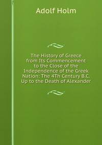 The History of Greece from Its Commencement to the Close of the Independence of the Greek Nation: The 4Th Century B.C. Up to the Death of Alexander