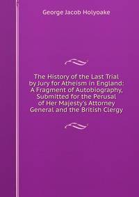 The History of the Last Trial by Jury for Atheism in England: A Fragment of Autobiography, Submitted for the Perusal of Her Majesty's Attorney General and the British Clergy