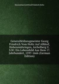 Generalfeldzeugmeister Georg Friedrich Vom Holtz Auf Alfdorf, Hohenm?hringen, Aichelberg U.S.W: Ein Lebensbild Aus Dem 17. Jahrhundert, 1597-1666 (German Edition)
