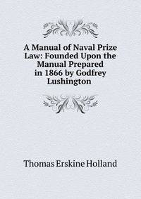 A Manual of Naval Prize Law: Founded Upon the Manual Prepared in 1866 by Godfrey Lushington .