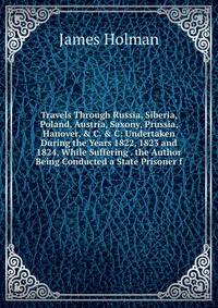 Travels Through Russia, Siberia, Poland, Austria, Saxony, Prussia, Hanover, &amp; C. &amp; C: Undertaken During the Years 1822, 1823 and 1824, While Suffering . the Author Being Conducted a State Prisoner f