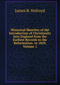 Historical Sketches of the Introduction of Christianity Into England from the Earliest Records to the Reformation. to 1829, Volume 1