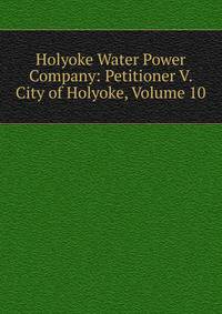 Holyoke Water Power Company: Petitioner V. City of Holyoke, Volume 10