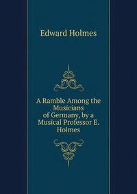 A Ramble Among the Musicians of Germany, by a Musical Professor E. Holmes.