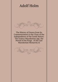The History of Greece from Its Commencement to the Close of the Independence of the Greek Nation: The Graeco-Macedonian Age, the Period of the Kings . of the Last Macedonian Monarchy in