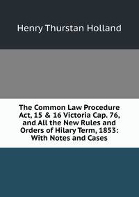 The Common Law Procedure Act, 15 &amp; 16 Victoria Cap. 76, and All the New Rules and Orders of Hilary Term, 1853: With Notes and Cases