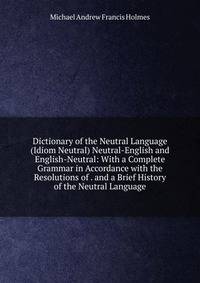 Dictionary of the Neutral Language (Idiom Neutral) Neutral-English and English-Neutral: With a Complete Grammar in Accordance with the Resolutions of . and a Brief History of the Neutral Language