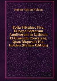 Folia Silvulae; Sive, Eclogae Poetarum Anglicorum in Latinum Et Graecum Conversae, Quas Disposuit H.a. Holden (Italian Edition)