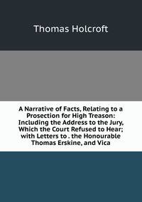 A Narrative of Facts, Relating to a Prosection for High Treason: Including the Address to the Jury, Which the Court Refused to Hear; with Letters to . the Honourable Thomas Erskine, and Vica