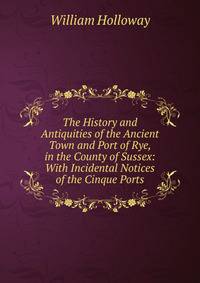 The History and Antiquities of the Ancient Town and Port of Rye, in the County of Sussex: With Incidental Notices of the Cinque Ports