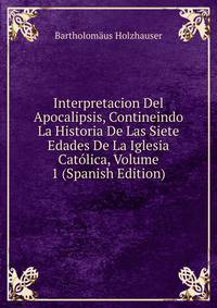 Interpretacion Del Apocalipsis, Contineindo La Historia De Las Siete Edades De La Iglesia Catolica, Volume 1 (Spanish Edition)