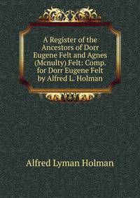 A Register of the Ancestors of Dorr Eugene Felt and Agnes (Mcnulty) Felt: Comp. for Dorr Eugene Felt by Alfred L. Holman