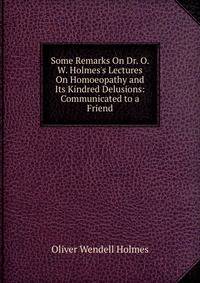Some Remarks On Dr. O. W. Holmes's Lectures On Homoeopathy and Its Kindred Delusions: Communicated to a Friend