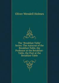 The "Breakfast-Table" Series: The Autocrat of the Breakfast-Table, the Professor at the Breakfast-Table, the Poet at the Breakfast-Table