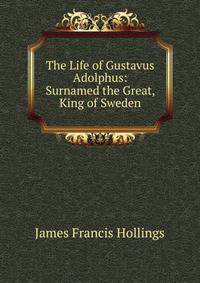 The Life of Gustavus Adolphus: Surnamed the Great, King of Sweden