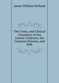 The Urine, and Clinical Chemistry of the Gastric Contents, the Common Poisons, and Milk