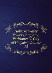 Holyoke Water Power Company: Petitioner V. City of Holyoke, Volume 15