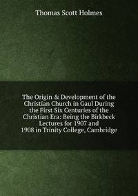 The Origin &amp; Development of the Christian Church in Gaul During the First Six Centuries of the Christian Era: Being the Birkbeck Lectures for 1907 and 1908 in Trinity College, Cambridge