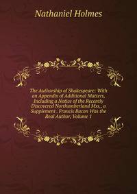 The Authorship of Shakespeare: With an Appendix of Additional Matters, Including a Notice of the Recently Discovered Northumberland Mss., a Supplement . Francis Bacon Was the Real Author, Volume 1