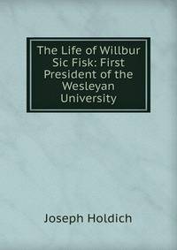 The Life of Willbur Sic Fisk: First President of the Wesleyan University