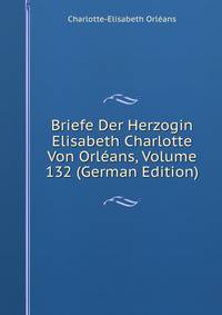 Briefe Der Herzogin Elisabeth Charlotte Von Orleans, Volume 132 (German Edition)