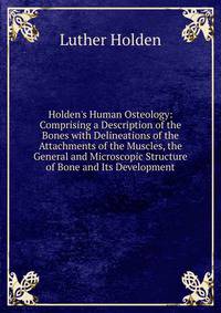 Holden's Human Osteology: Comprising a Description of the Bones with Delineations of the Attachments of the Muscles, the General and Microscopic Structure of Bone and Its Development