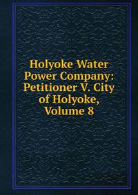 Holyoke Water Power Company: Petitioner V. City of Holyoke, Volume 8