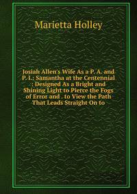 Josiah Allen's Wife As a P. A. and P. I.: Samantha at the Centennial : Designed As a Bright and Shining Light to Pierce the Fogs of Error and . to View the Path That Leads Straight On to