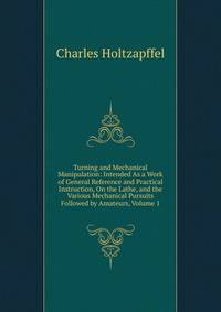 Turning and Mechanical Manipulation: Intended As a Work of General Reference and Practical Instruction, On the Lathe, and the Various Mechanical Pursuits Followed by Amateurs, Volume 1