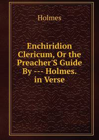 Enchiridion Clericum, Or the Preacher'S Guide By --- Holmes. in Verse.