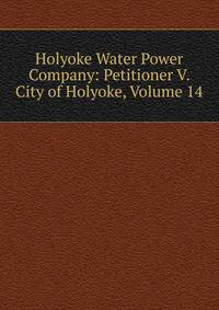 Holyoke Water Power Company: Petitioner V. City of Holyoke, Volume 14
