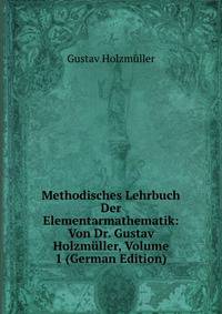 Methodisches Lehrbuch Der Elementarmathematik: Von Dr. Gustav Holzmuller, Volume 1 (German Edition)