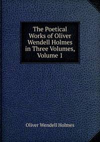 The Poetical Works of Oliver Wendell Holmes in Three Volumes, Volume 1