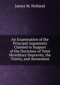 An Examination of the Principal Arguments Claimed in Support of the Doctrines of Total Hereditary Depravity, the Trinity, and Atonement