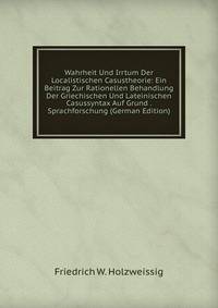 Wahrheit Und Irrtum Der Localistischen Casustheorie: Ein Beitrag Zur Rationellen Behandlung Der Griechischen Und Lateinischen Casussyntax Auf Grund . Sprachforschung (German Edition)