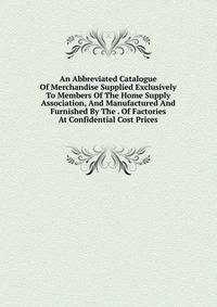 An Abbreviated Catalogue Of Merchandise Supplied Exclusively To Members Of The Home Supply Association, And Manufactured And Furnished By The . Of Factories At Confidential Cost Prices