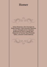 Initia Homerica, Sive Excerpta Ex Iliade Homeri, Cum Locorum Omnium Graeca Metaphrasi Ex Codicibus Bodleianis Et Novi Collegii Mss., Majorem In Partem Nunc Primum Edita; (Ancient Greek Edition)