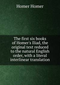 The first six books of Homer's Iliad, the original text reduced to the natural English order, with a literal interlinear translation