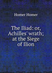 The Iliad: or, Achilles' wrath; at the Siege of Ilion