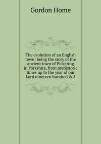 The evolution of an English town: being the story of the ancient town of Pickering in Yorkshire, from prehistoric times up to the year of our Lord nineteen hundred &amp; 5