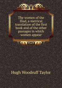 The women of the Iliad, a metrical translation of the first book and of the other passages in which women appear