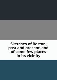 Sketches of Boston, past and present, and of some few places in its vicinity