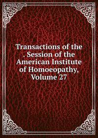 Transactions of the . Session of the American Institute of Homoeopathy, Volume 27