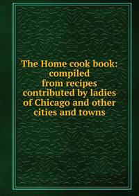 The Home cook book: compiled from recipes contributed by ladies of Chicago and other cities and towns