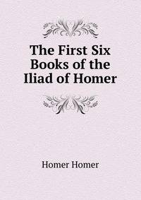 The First Six Books of the Iliad of Homer