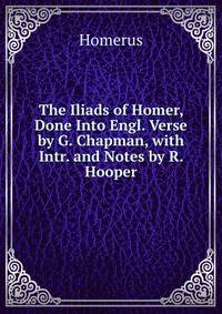 The Iliads of Homer, Done Into Engl. Verse by G. Chapman, with Intr. and Notes by R. Hooper