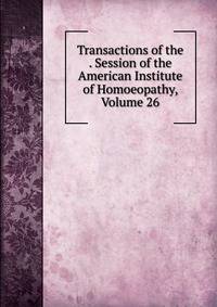 Transactions of the . Session of the American Institute of Homoeopathy, Volume 26